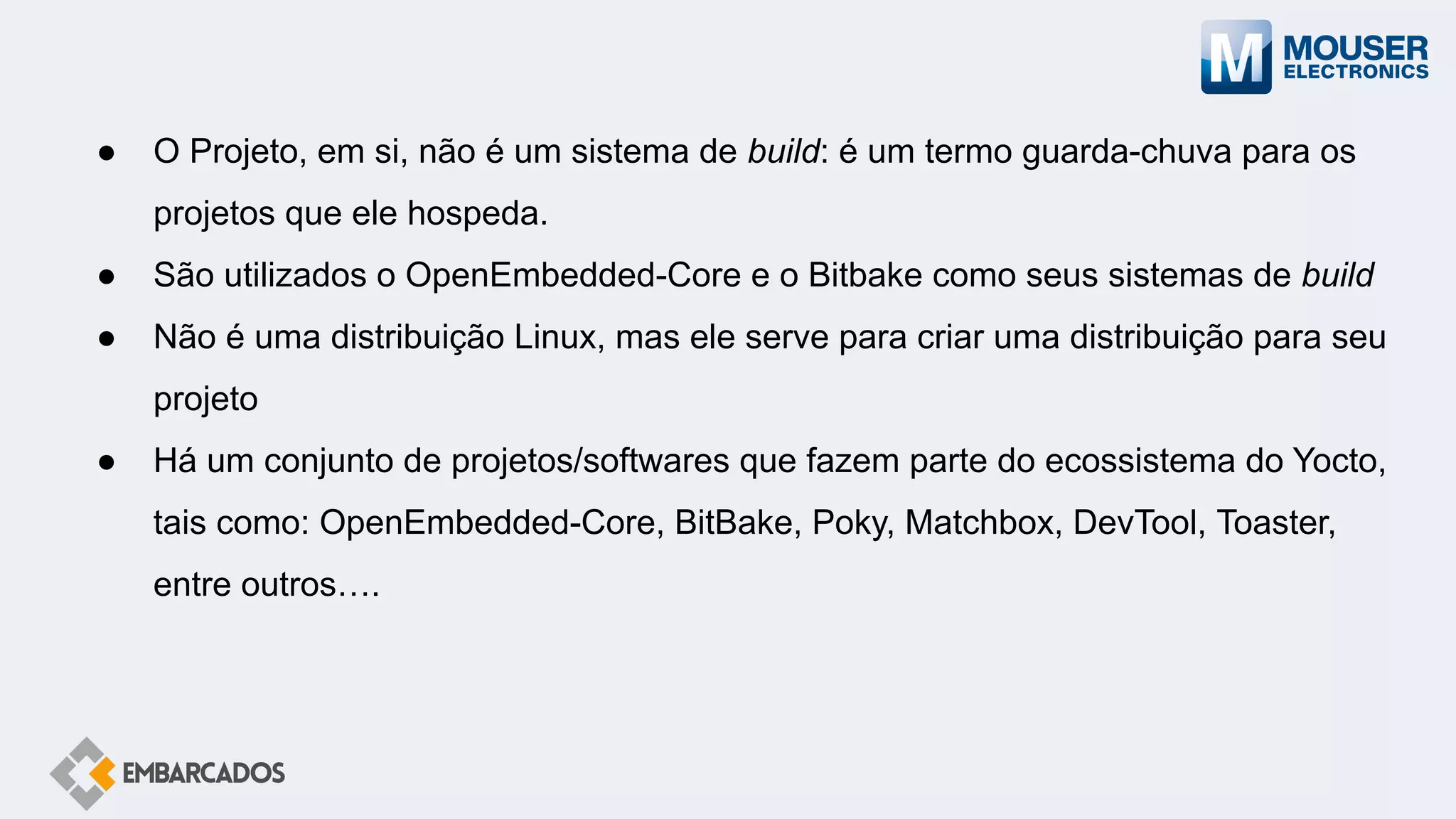 ● O Projeto, em si, não é um sistema de build: é um termo guarda-chuva para os
projetos que ele hospeda.
● São utilizados o OpenEmbedded-Core e o Bitbake como seus sistemas de build
● Não é uma distribuição Linux, mas ele serve para criar uma distribuição para seu
projeto
● Há um conjunto de projetos/softwares que fazem parte do ecossistema do Yocto,
tais como: OpenEmbedded-Core, BitBake, Poky, Matchbox, DevTool, Toaster,
entre outros….
 