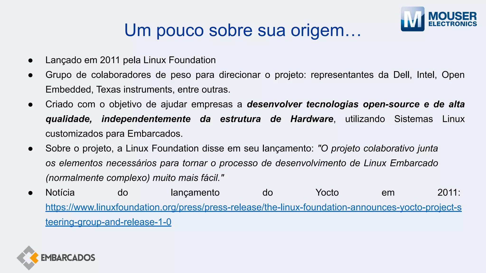 Um pouco sobre sua origem…
● Lançado em 2011 pela Linux Foundation
● Grupo de colaboradores de peso para direcionar o projeto: representantes da Dell, Intel, Open
Embedded, Texas instruments, entre outras.
● Criado com o objetivo de ajudar empresas a desenvolver tecnologias open-source e de alta
qualidade, independentemente da estrutura de Hardware, utilizando Sistemas Linux
customizados para Embarcados.
● Sobre o projeto, a Linux Foundation disse em seu lançamento: "O projeto colaborativo junta
os elementos necessários para tornar o processo de desenvolvimento de Linux Embarcado
(normalmente complexo) muito mais fácil."
● Notícia do lançamento do Yocto em 2011:
https://www.linuxfoundation.org/press/press-release/the-linux-foundation-announces-yocto-project-s
teering-group-and-release-1-0
 