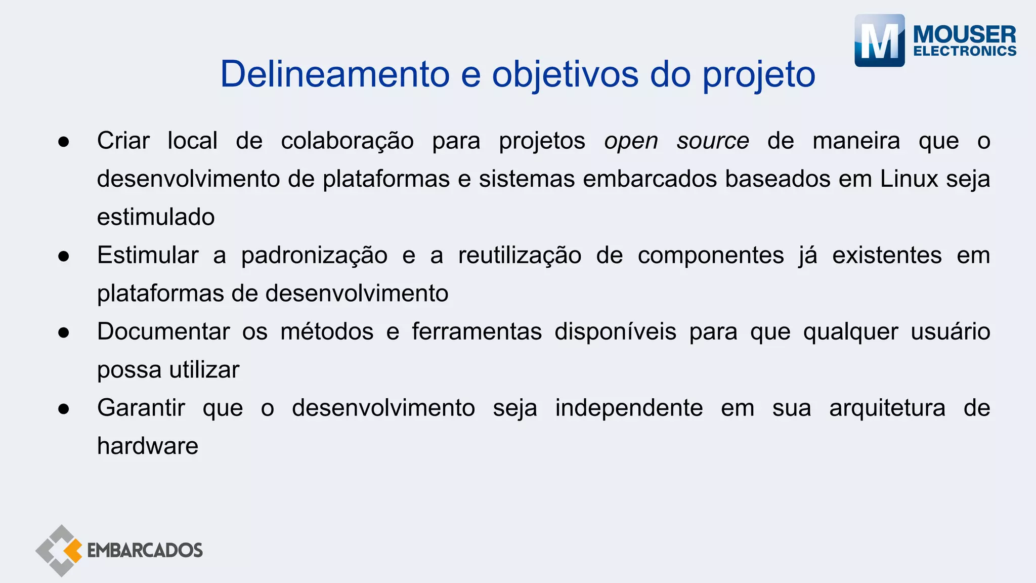 Delineamento e objetivos do projeto
● Criar local de colaboração para projetos open source de maneira que o
desenvolvimento de plataformas e sistemas embarcados baseados em Linux seja
estimulado
● Estimular a padronização e a reutilização de componentes já existentes em
plataformas de desenvolvimento
● Documentar os métodos e ferramentas disponíveis para que qualquer usuário
possa utilizar
● Garantir que o desenvolvimento seja independente em sua arquitetura de
hardware
 