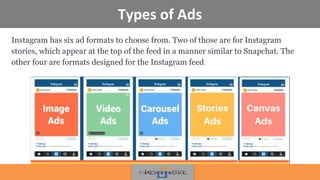 Types of Ads
Instagram has six ad formats to choose from. Two of those are for Instagram
stories, which appear at the top of the feed in a manner similar to Snapchat. The
other four are formats designed for the Instagram feed.
 