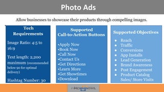 Photo Ads
Allow businesses to showcase their products through compelling images.
•
!
Supported
Call-to-Action Buttons
•Apply Now
•Book Now
•Call Now
•Contact Us
•Get Directions
•Learn More
•Get Showtimes
•Download
Supported Objectives
● Reach
● Traffic
● Conversions
● App Installs
● Lead Generation
● Brand Awareness
● Post Engagement
● Product Catalog
Sales/ Store Visits
Tech
Requirements
Image Ratio: 4:5 to
16:9
Text length: 2,200
maximum (recommended
below 90 for optimal
delivery)
Hashtag Number: 30
 