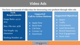 Video Ads
You have 60 seconds of video time for showcasing your products through video ads.
!
Supported
Call-to-Action Buttons
● Apply Now
● Book Now
● Call Now
● Contact Us
● Download
Supported Objectives
● Reach
● Traffic
● Conversions
● Lead Generation
● Brand Awareness
● Post Engagement
● Store Visits
Tech
Requirements
Image Ratio: 4:5 to
16:9
Max. File size: 4GB
Text length: 125
characters
Hashtag Number: 30
 