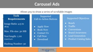 Carousel Ads
Allows you to show a series of scrollable images
•
!
Supported
Call-to-Action Buttons
● Apply Now
● Book Now
● Contact Us
● Call Now
● Download
Supported Objectives
● Reach
● Traffic
● Conversions
● Brand Awareness
● Lead Generation
● Product Catalog Sales
Tech
Requirements
Image Ratio: 4:5 to
16:9
Max. File size: 30 MB
Text length: 2,200
maximum
Hashtag Number: 30
 