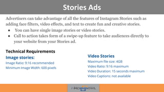 Stories Ads
Advertisers can take advantage of all the features of Instagram Stories such as
adding face filters, video effects, and text to create fun and creative stories.
● You can have single image stories or video stories.
● Call to action takes form of a swipe-up feature to take audiences directly to
your website from your Stories ad.
Technical Requirements
Image stories:
Image Ratio: 9:16 recommended
Minimum Image Width: 600 pixels
Video Stories
Maximum file size: 4GB
Video Ratio: 9:16 maximum
Video Duration: 15 seconds maximum
Video Captions: not available
 