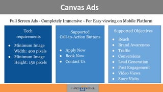 Canvas Ads
Full Screen Ads - Completely Immersive - For Easy viewing on Mobile Platform
•
!
Supported
Call-to-Action Buttons
● Apply Now
● Book Now
● Contact Us
Supported Objectives
● Reach
● Brand Awareness
● Traffic
● Conversions
● Lead Generation
● Post Engagement
● Video Views
● Store Visits
Tech
requirements
● Minimum Image
Width: 400 pixels
● Minimum Image
Height: 150 pixels
 