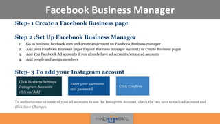 Facebook Business Manager
Step- 1 Create a Facebook Business page
Step 2 :Set Up Facebook Business Manager
1. Go to business.facebook.com and create an account on Facebook Business manager
2. Add your Facebook Business pages to your Business manager account/ or Create Business pages
3. Add You Faceb0ok Ad accounts if you already have ad accounts/create ad accounts
4. Add people and assign members
Step- 3 To add your Instagram account
To authorize one or more of your ad accounts to use the Instagram Account, check the box next to each ad account and
click Save Changes.
Click Business Settings
Instagram Accounts
click on 'Add
Enter your username
and password
Click Confirm
 