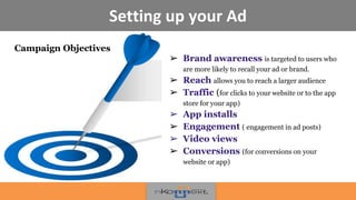 Setting up your Ad
➢ Brand awareness is targeted to users who
are more likely to recall your ad or brand.
➢ Reach allows you to reach a larger audience
➢ Traffic (for clicks to your website or to the app
store for your app)
➢ App installs
➢ Engagement ( engagement in ad posts)
➢ Video views
➢ Conversions (for conversions on your
website or app)
Campaign Objectives
 