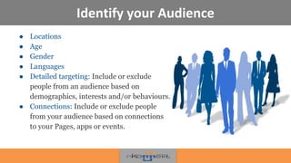 Identify your Audience
● Locations
● Age
● Gender
● Languages
● Detailed targeting: Include or exclude
people from an audience based on
demographics, interests and/or behaviours.
● Connections: Include or exclude people
from your audience based on connections
to your Pages, apps or events.
!
 