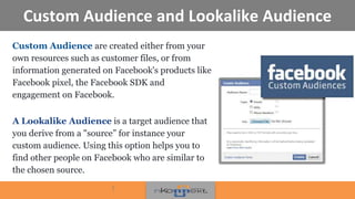 Custom Audience and Lookalike Audience
Custom Audience are created either from your
own resources such as customer files, or from
information generated on Facebook's products like
Facebook pixel, the Facebook SDK and
engagement on Facebook.
A Lookalike Audience is a target audience that
you derive from a "source” for instance your
custom audience. Using this option helps you to
find other people on Facebook who are similar to
the chosen source.
!
 