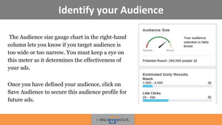 Identify your Audience
The Audience size gauge chart in the right-hand
column lets you know if you target audience is
too wide or too narrow. You must keep a eye on
this meter as it determines the effectiveness of
your ads.
Once you have defined your audience, click on
Save Audience to secure this audience profile for
future ads.
 