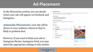 Ad Placement
In the Placements section, you can decide
where your ads will appear on Facebook and
Instagram.
Automatic Placements: your ads will be
shown to your audience wherever they’re
likely to perform best.
However, if you want to limit your ads to
Instagram Stories, Instagram Feed, you may
select the appropriate settings in this section.
 