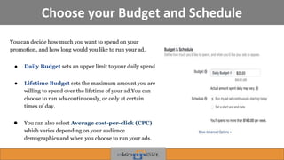 Choose your Budget and Schedule
You can decide how much you want to spend on your
promotion, and how long would you like to run your ad.
● Daily Budget sets an upper limit to your daily spend
● Lifetime Budget sets the maximum amount you are
willing to spend over the lifetime of your ad.You can
choose to run ads continuously, or only at certain
times of day.
● You can also select Average cost-per-click (CPC)
which varies depending on your audience
demographics and when you choose to run your ads.
 
