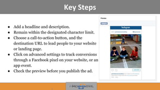 Key Steps
● Add a headline and description.
● Remain within the designated character limit.
● Choose a call-to-action button, and the
destination URL to lead people to your website
or landing page.
● Click on advanced settings to track conversions
through a Facebook pixel on your website, or an
app event.
● Check the preview before you publish the ad.
 