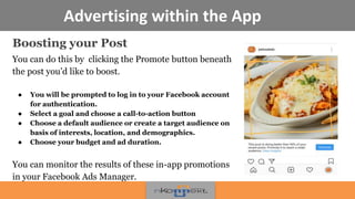 Advertising within the App
Boosting your Post
You can do this by clicking the Promote button beneath
the post you’d like to boost.
● You will be prompted to log in to your Facebook account
for authentication.
● Select a goal and choose a call-to-action button
● Choose a default audience or create a target audience on
basis of interests, location, and demographics.
● Choose your budget and ad duration.
You can monitor the results of these in-app promotions
in your Facebook Ads Manager.
 
