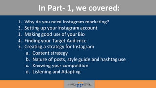 1. Why do you need Instagram marketing?
2. Setting up your Instagram account
3. Making good use of your Bio
4. Finding your Target Audience
5. Creating a strategy for Instagram
a. Content strategy
b. Nature of posts, style guide and hashtag use
c. Knowing your competition
d. Listening and Adapting
In Part- 1, we covered:
 