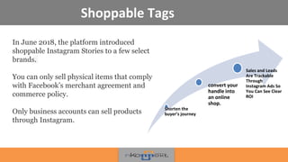 Shoppable Tags
In June 2018, the platform introduced
shoppable Instagram Stories to a few select
brands.
You can only sell physical items that comply
with Facebook’s merchant agreement and
commerce policy.
Only business accounts can sell products
through Instagram.
Shorten the
buyer’s journey
convert your
handle into
an online
shop.
Sales and Leads
Are Trackable
Through
Instagram Ads So
You Can See Clear
ROI
 