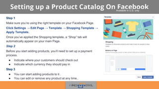 Setting up a Product Catalog On Facebook
Step 1
Make sure you’re using the right template on your Facebook Page.
Click Settings → Edit Page → Template → Shopping Template →
Apply Template.
Once you’ve applied the Shopping template, a “Shop” tab will
automatically appear on your main Page.
Step 2
Before you start adding products, you’ll need to set up a payment
process.
● Indicate where your customers should check out
● Indicate which currency they should pay in
Step 3
● You can start adding products to it .
● You can edit or remove any product at any time..
Available in U.S. only
 