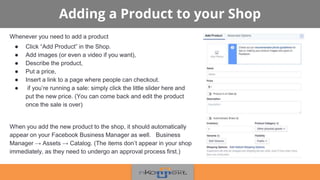 Adding a Product to your Shop
Whenever you need to add a product
● Click “Add Product” in the Shop.
● Add images (or even a video if you want),
● Describe the product,
● Put a price,
● Insert a link to a page where people can checkout.
● if you’re running a sale: simply click the little slider here and
put the new price. (You can come back and edit the product
once the sale is over)
When you add the new product to the shop, it should automatically
appear on your Facebook Business Manager as well. Business
Manager → Assets → Catalog. (The items don’t appear in your shop
immediately, as they need to undergo an approval process first.)
 