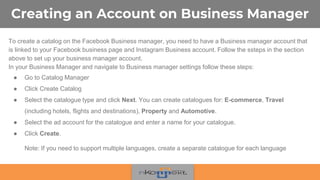 Creating an Account on Business Manager
To create a catalog on the Facebook Business manager, you need to have a Business manager account that
is linked to your Facebook business page and Instagram Business account. Follow the ssteps in the section
above to set up your business manager account.
In your Business Manager and navigate to Business manager settings follow these steps:
● Go to Catalog Manager
● Click Create Catalog
● Select the catalogue type and click Next. You can create catalogues for: E-commerce, Travel
(including hotels, flights and destinations), Property and Automotive.
● Select the ad account for the catalogue and enter a name for your catalogue.
● Click Create.
Note: If you need to support multiple languages, create a separate catalogue for each language
 