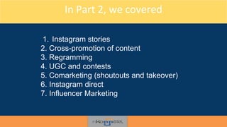 In Part 2, we covered
1. Instagram stories
2. Cross-promotion of content
3. Regramming
4. UGC and contests
5. Comarketing (shoutouts and takeover)
6. Instagram direct
7. Influencer Marketing
 