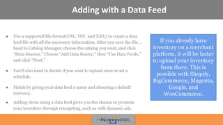 Adding with a Data Feed
● Use a supported file format(CSV, TSV, and XML) to create a data
feed file with all the necessary information. After you save the file. ,
head to Catalog Manager, choose the catalog you want, and click
“Data Sources.” Choose “Add Data Source,” then “Use Data Feeds,”
and click “Next.”
● You’ll also need to decide if you want to upload once or set a
schedule.
● Finish by giving your data feed a name and choosing a default
currency.
● Adding items using a data feed gives you the chance to promote
your inventory through retargeting, such as with dynamic ads.
If you already have
inventory on a merchant
platform, it will be faster
to upload your inventory
from there. This is
possible with Shopify,
BigCommerce, Magento,
Google, and
WooCommerce.
 