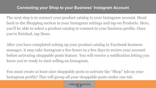 Connecting your Shop to your Business’ Instagram Account
The next step is to connect your product catalog to your Instagram account. Head
back to the Shopping section in your Instagram settings and tap on Products. Here,
you’ll be able to select a product catalog to connect to your business profile. Once
you’re finished, tap Done.
After you have completed setting up your product catalog in Facebook business
manager, it may take Instagram a few hours to a few days to review your account
before activating shoppable posts feature. You will receive a notification letting you
know you’re ready to start selling on Instagram.
You must create at least nine shoppable posts to activate the “Shop” tab on your
Instagram profile! This will group all your shoppable posts under one tab.
 