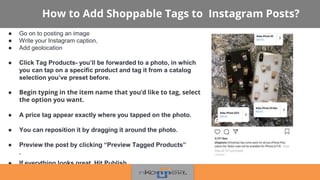 How to Add Shoppable Tags to Instagram Posts?
● Go on to posting an image
● Write your Instagram caption,
● Add geolocation
● Click Tag Products- you’ll be forwarded to a photo, in which
you can tap on a specific product and tag it from a catalog
selection you’ve preset before.
● Begin typing in the item name that you’d like to tag, select
the option you want.
● A price tag appear exactly where you tapped on the photo.
● You can reposition it by dragging it around the photo.
● Preview the post by clicking “Preview Tagged Products”
.
● If everything looks great, Hit Publish.
 