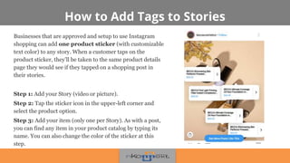 How to Add Tags to Stories
Businesses that are approved and setup to use Instagram
shopping can add one product sticker (with customizable
text color) to any story. When a customer taps on the
product sticker, they’ll be taken to the same product details
page they would see if they tapped on a shopping post in
their stories.
Step 1: Add your Story (video or picture).
Step 2: Tap the sticker icon in the upper-left corner and
select the product option.
Step 3: Add your item (only one per Story). As with a post,
you can find any item in your product catalog by typing its
name. You can also change the color of the sticker at this
step.
 