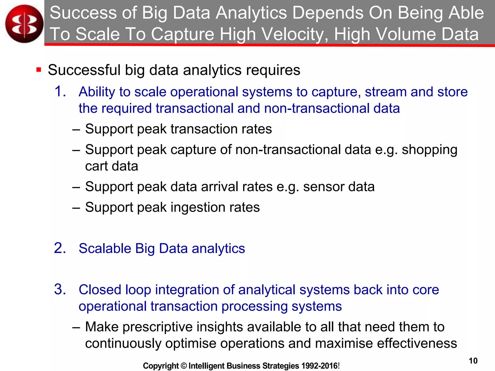10
Copyright © Intelligent Business Strategies 1992-2016!
Success of Big Data Analytics Depends On Being Able
To Scale To Capture High Velocity, High Volume Data
 Successful big data analytics requires
1. Ability to scale operational systems to capture, stream and store
the required transactional and non-transactional data
– Support peak transaction rates
– Support peak capture of non-transactional data e.g. shopping
cart data
– Support peak data arrival rates e.g. sensor data
– Support peak ingestion rates
2. Scalable Big Data analytics
3. Closed loop integration of analytical systems back into core
operational transaction processing systems
– Make prescriptive insights available to all that need them to
continuously optimise operations and maximise effectiveness
 