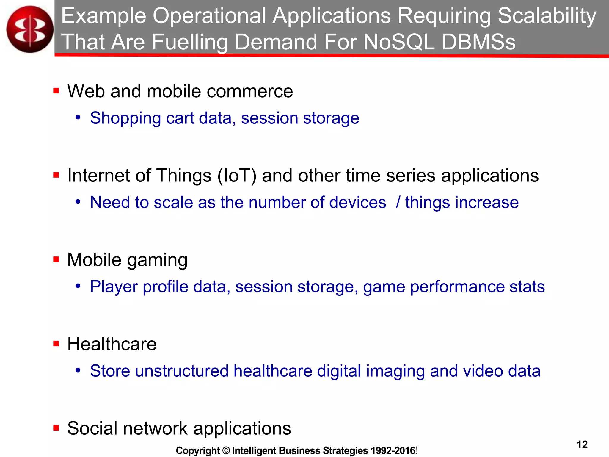 12
Copyright © Intelligent Business Strategies 1992-2016!
Example Operational Applications Requiring Scalability
That Are Fuelling Demand For NoSQL DBMSs
 Web and mobile commerce
• Shopping cart data, session storage
 Internet of Things (IoT) and other time series applications
• Need to scale as the number of devices / things increase
 Mobile gaming
• Player profile data, session storage, game performance stats
 Healthcare
• Store unstructured healthcare digital imaging and video data
 Social network applications
 