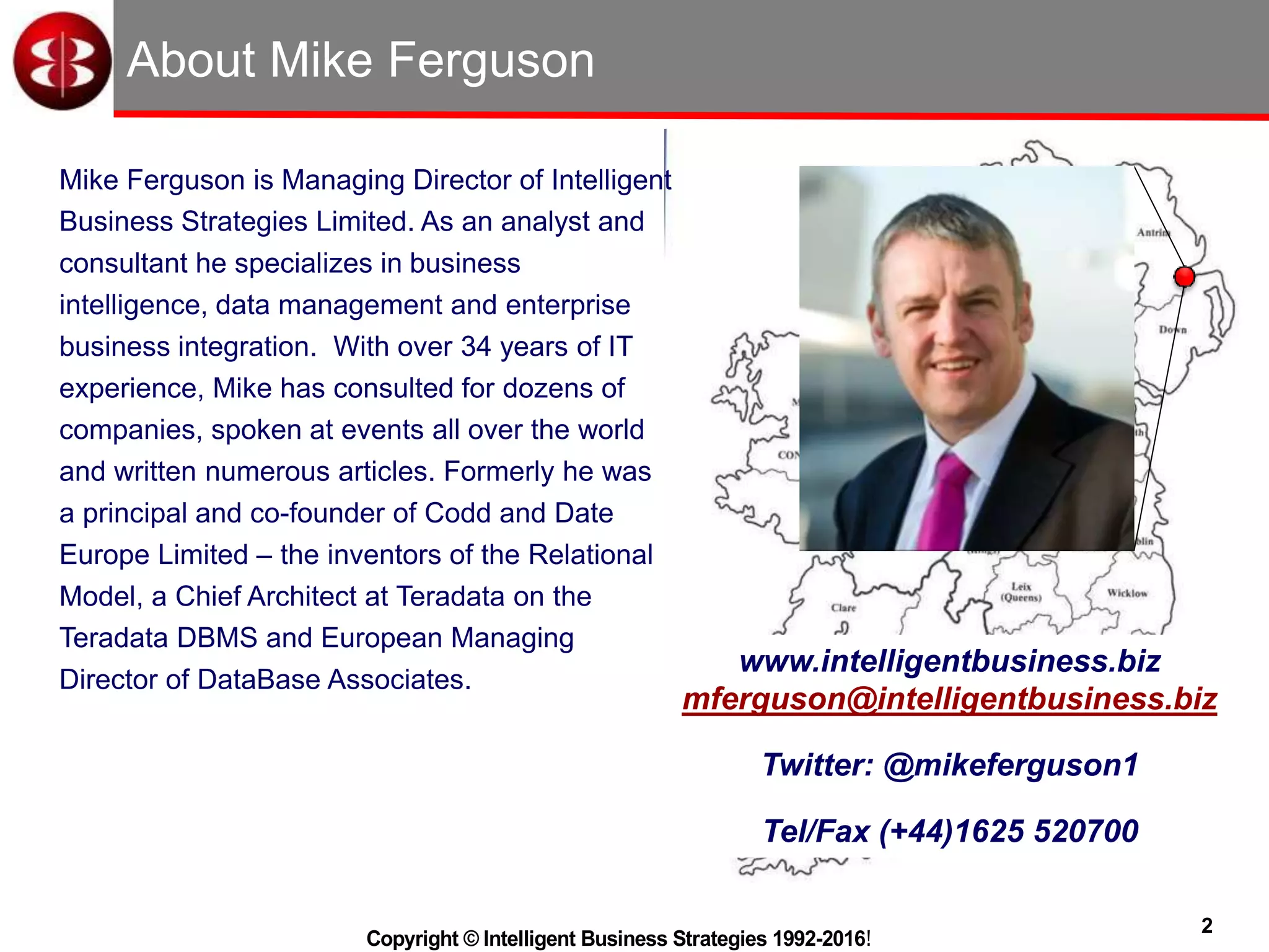 2
Copyright © Intelligent Business Strategies 1992-2016!
About Mike Ferguson
Mike Ferguson is Managing Director of Intelligent
Business Strategies Limited. As an analyst and
consultant he specializes in business
intelligence, data management and enterprise
business integration. With over 34 years of IT
experience, Mike has consulted for dozens of
companies, spoken at events all over the world
and written numerous articles. Formerly he was
a principal and co-founder of Codd and Date
Europe Limited – the inventors of the Relational
Model, a Chief Architect at Teradata on the
Teradata DBMS and European Managing
Director of DataBase Associates.
www.intelligentbusiness.biz
mferguson@intelligentbusiness.biz
Twitter: @mikeferguson1
Tel/Fax (+44)1625 520700
 