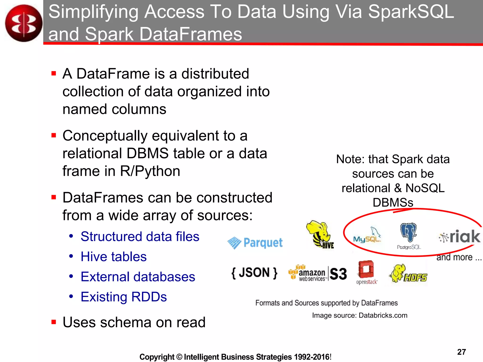 27
Copyright © Intelligent Business Strategies 1992-2016!
Simplifying Access To Data Using Via SparkSQL
and Spark DataFrames
 A DataFrame is a distributed
collection of data organized into
named columns
 Conceptually equivalent to a
relational DBMS table or a data
frame in R/Python
 DataFrames can be constructed
from a wide array of sources:
• Structured data files
• Hive tables
• External databases
• Existing RDDs
 Uses schema on read
Image source: Databricks.com
Note: that Spark data
sources can be
relational & NoSQL
DBMSs
 