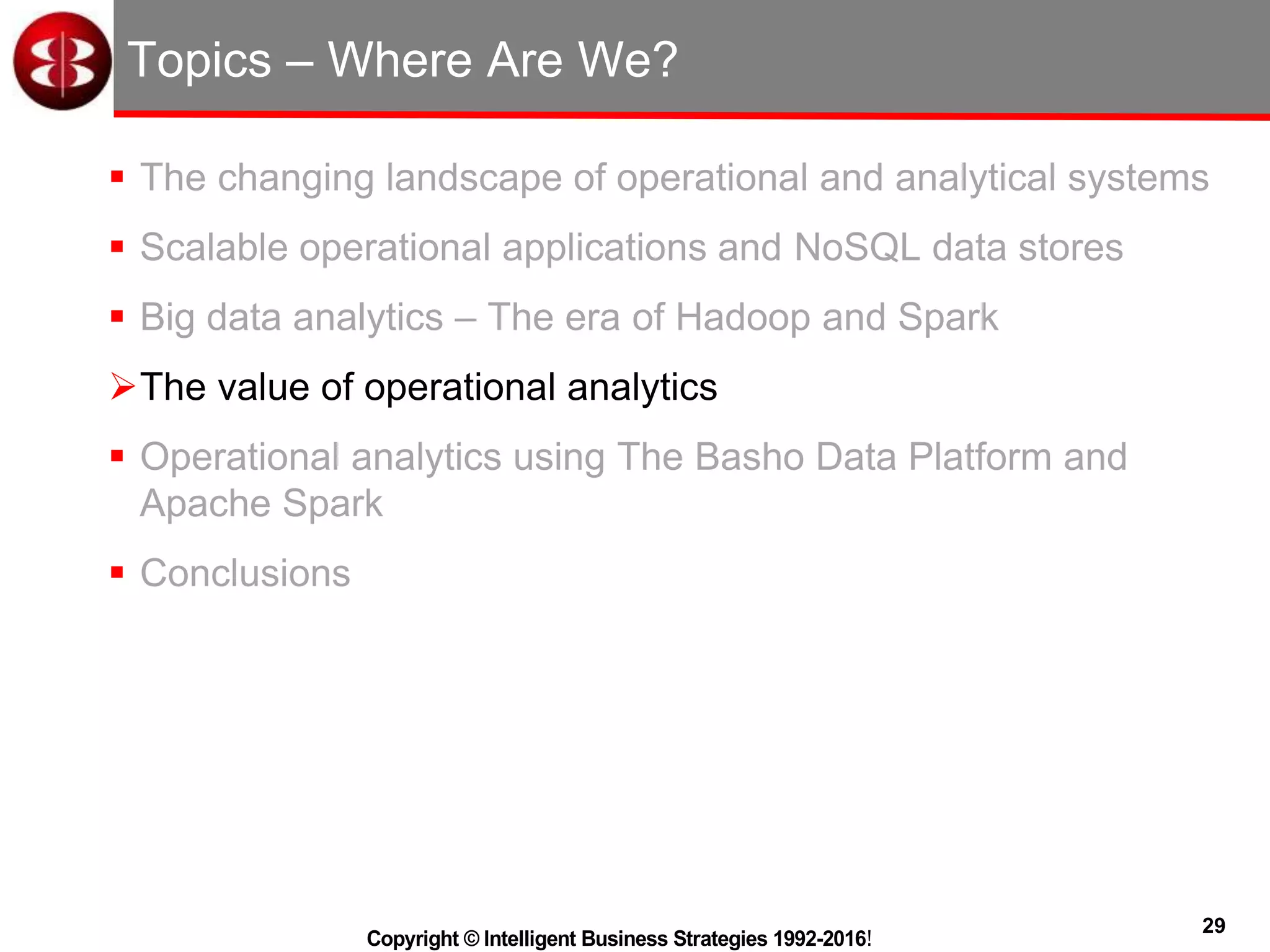 29
Copyright © Intelligent Business Strategies 1992-2016!
Topics – Where Are We?
 The changing landscape of operational and analytical systems
 Scalable operational applications and NoSQL data stores
 Big data analytics – The era of Hadoop and Spark
The value of operational analytics
 Operational analytics using The Basho Data Platform and
Apache Spark
 Conclusions
 