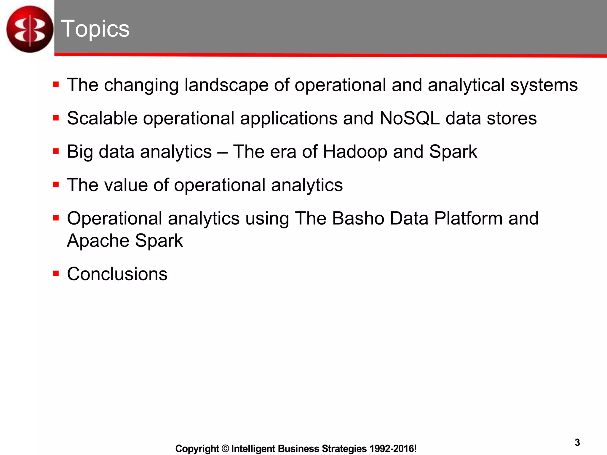 3
Copyright © Intelligent Business Strategies 1992-2016!
Topics
 The changing landscape of operational and analytical systems
 Scalable operational applications and NoSQL data stores
 Big data analytics – The era of Hadoop and Spark
 The value of operational analytics
 Operational analytics using The Basho Data Platform and
Apache Spark
 Conclusions
 