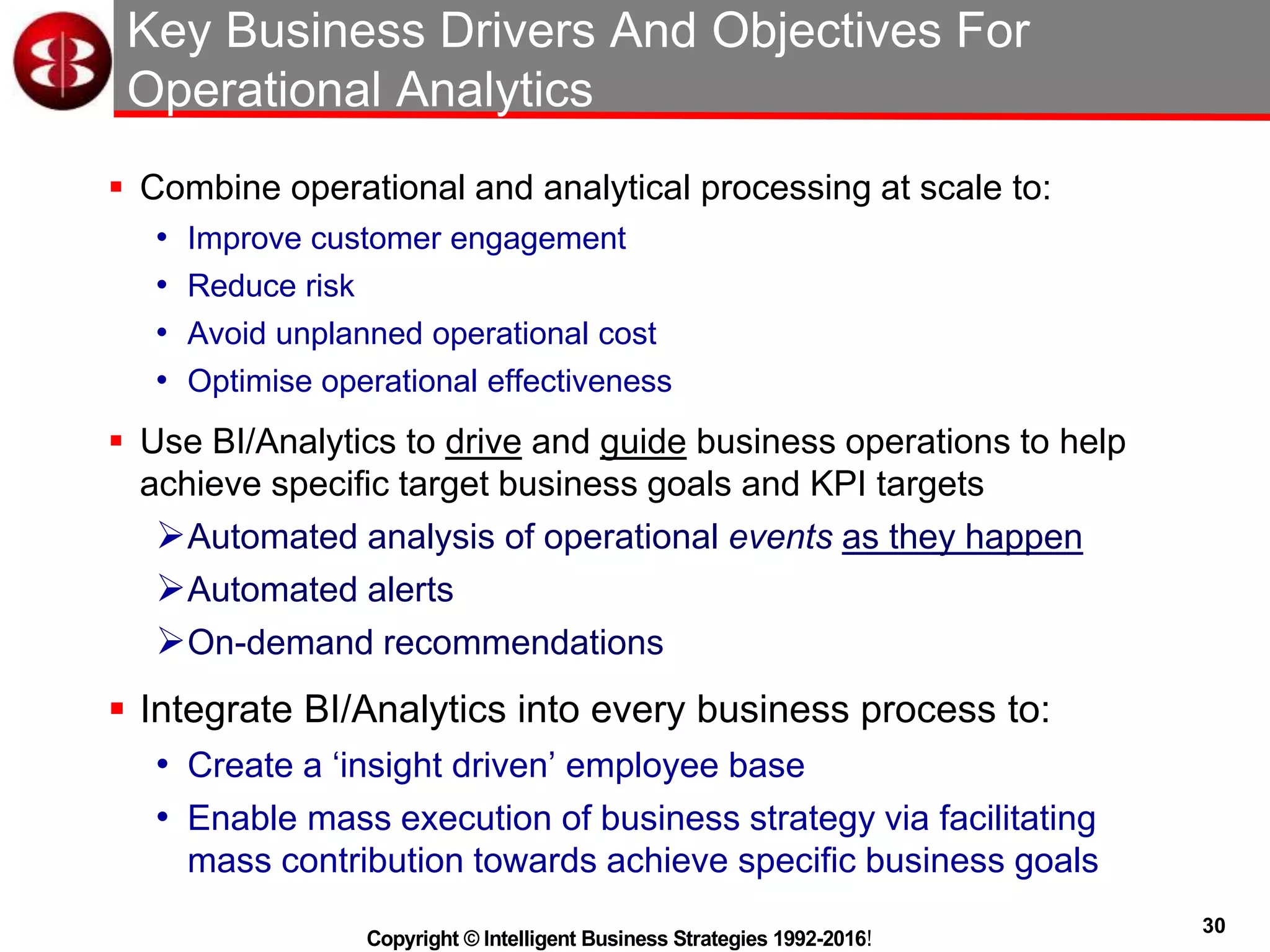 30
Copyright © Intelligent Business Strategies 1992-2016!
Key Business Drivers And Objectives For
Operational Analytics
 Combine operational and analytical processing at scale to:
• Improve customer engagement
• Reduce risk
• Avoid unplanned operational cost
• Optimise operational effectiveness
 Use BI/Analytics to drive and guide business operations to help
achieve specific target business goals and KPI targets
Automated analysis of operational events as they happen
Automated alerts
On-demand recommendations
 Integrate BI/Analytics into every business process to:
• Create a ‘insight driven’ employee base
• Enable mass execution of business strategy via facilitating
mass contribution towards achieve specific business goals
 