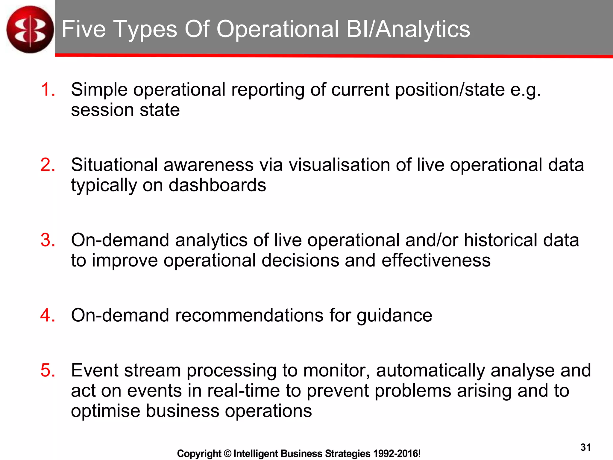 31
Copyright © Intelligent Business Strategies 1992-2016!
Five Types Of Operational BI/Analytics
1. Simple operational reporting of current position/state e.g.
session state
2. Situational awareness via visualisation of live operational data
typically on dashboards
3. On-demand analytics of live operational and/or historical data
to improve operational decisions and effectiveness
4. On-demand recommendations for guidance
5. Event stream processing to monitor, automatically analyse and
act on events in real-time to prevent problems arising and to
optimise business operations
 