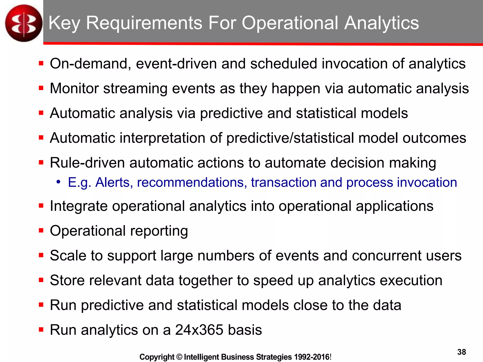 38
Copyright © Intelligent Business Strategies 1992-2016!
Key Requirements For Operational Analytics
 On-demand, event-driven and scheduled invocation of analytics
 Monitor streaming events as they happen via automatic analysis
 Automatic analysis via predictive and statistical models
 Automatic interpretation of predictive/statistical model outcomes
 Rule-driven automatic actions to automate decision making
• E.g. Alerts, recommendations, transaction and process invocation
 Integrate operational analytics into operational applications
 Operational reporting
 Scale to support large numbers of events and concurrent users
 Store relevant data together to speed up analytics execution
 Run predictive and statistical models close to the data
 Run analytics on a 24x365 basis
 