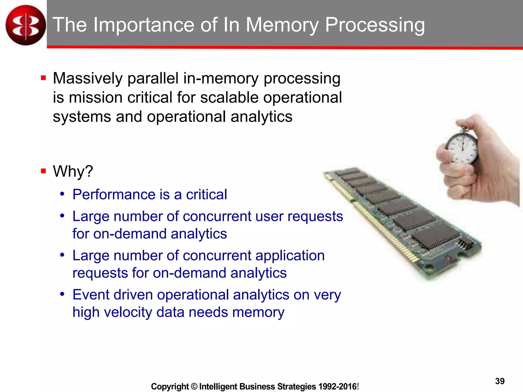 39
Copyright © Intelligent Business Strategies 1992-2016!
The Importance of In Memory Processing
 Massively parallel in-memory processing
is mission critical for scalable operational
systems and operational analytics
 Why?
• Performance is a critical
• Large number of concurrent user requests
for on-demand analytics
• Large number of concurrent application
requests for on-demand analytics
• Event driven operational analytics on very
high velocity data needs memory
 