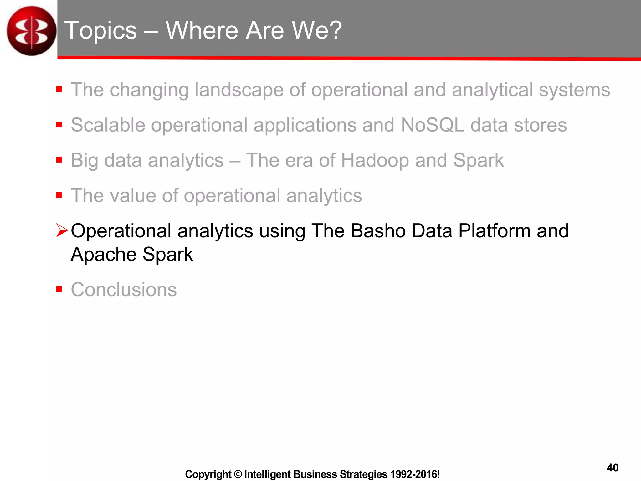 40
Copyright © Intelligent Business Strategies 1992-2016!
Topics – Where Are We?
 The changing landscape of operational and analytical systems
 Scalable operational applications and NoSQL data stores
 Big data analytics – The era of Hadoop and Spark
 The value of operational analytics
Operational analytics using The Basho Data Platform and
Apache Spark
 Conclusions
 