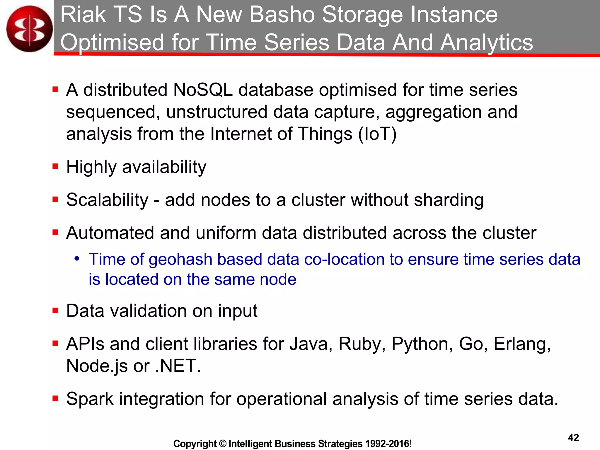 42
Copyright © Intelligent Business Strategies 1992-2016!
Riak TS Is A New Basho Storage Instance
Optimised for Time Series Data And Analytics
 A distributed NoSQL database optimised for time series
sequenced, unstructured data capture, aggregation and
analysis from the Internet of Things (IoT)
 Highly availability
 Scalability - add nodes to a cluster without sharding
 Automated and uniform data distributed across the cluster
• Time of geohash based data co-location to ensure time series data
is located on the same node
 Data validation on input
 APIs and client libraries for Java, Ruby, Python, Go, Erlang,
Node.js or .NET.
 Spark integration for operational analysis of time series data.
 