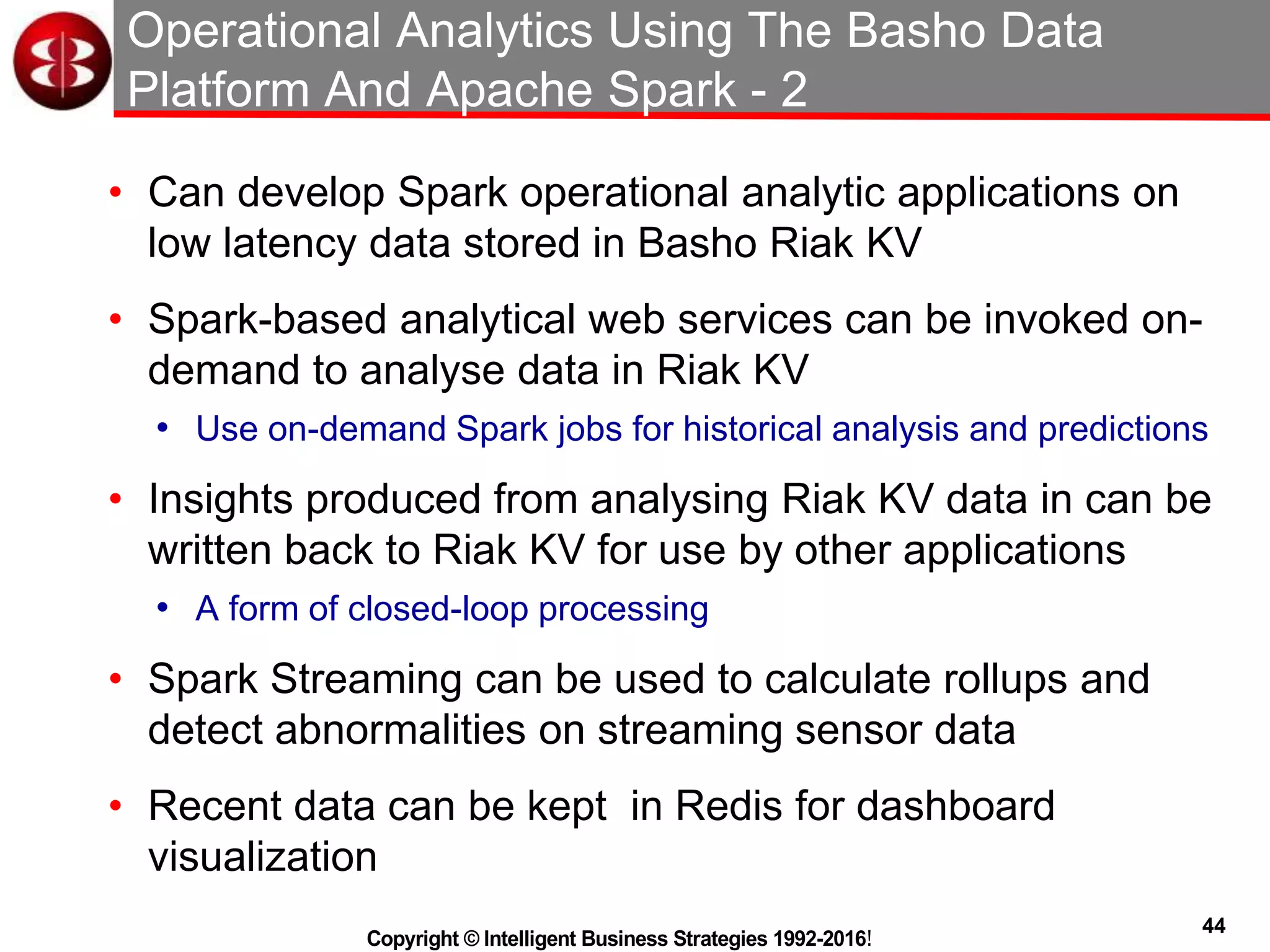 44
Copyright © Intelligent Business Strategies 1992-2016!
Operational Analytics Using The Basho Data
Platform And Apache Spark - 2
• Can develop Spark operational analytic applications on
low latency data stored in Basho Riak KV
• Spark-based analytical web services can be invoked on-
demand to analyse data in Riak KV
• Use on-demand Spark jobs for historical analysis and predictions
• Insights produced from analysing Riak KV data in can be
written back to Riak KV for use by other applications
• A form of closed-loop processing
• Spark Streaming can be used to calculate rollups and
detect abnormalities on streaming sensor data
• Recent data can be kept in Redis for dashboard
visualization
 