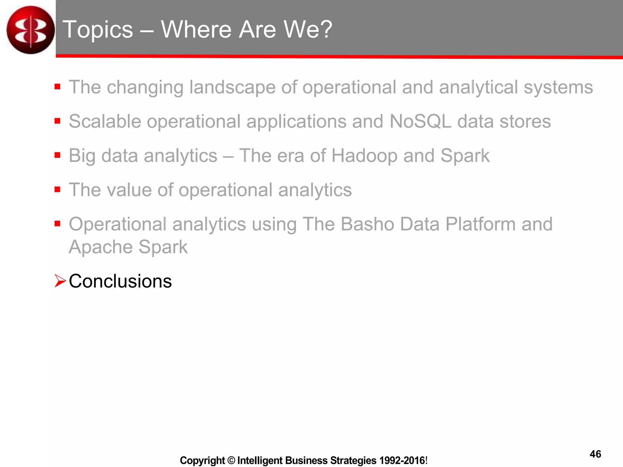 46
Copyright © Intelligent Business Strategies 1992-2016!
Topics – Where Are We?
 The changing landscape of operational and analytical systems
 Scalable operational applications and NoSQL data stores
 Big data analytics – The era of Hadoop and Spark
 The value of operational analytics
 Operational analytics using The Basho Data Platform and
Apache Spark
Conclusions
 