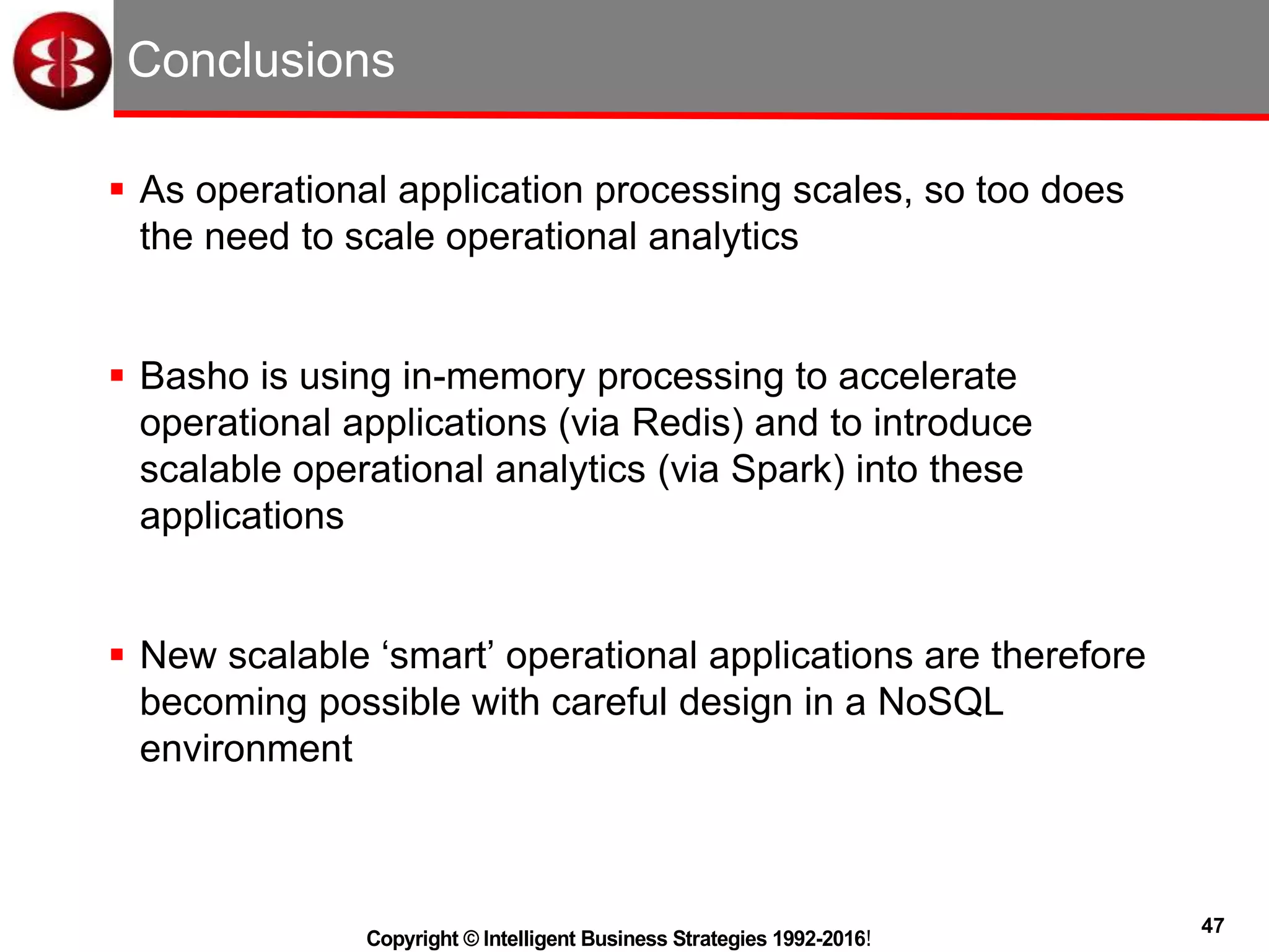 47
Copyright © Intelligent Business Strategies 1992-2016!
Conclusions
 As operational application processing scales, so too does
the need to scale operational analytics
 Basho is using in-memory processing to accelerate
operational applications (via Redis) and to introduce
scalable operational analytics (via Spark) into these
applications
 New scalable ‘smart’ operational applications are therefore
becoming possible with careful design in a NoSQL
environment
 