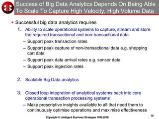 10
Copyright © Intelligent Business Strategies 1992-2016!
Success of Big Data Analytics Depends On Being Able
To Scale To Capture High Velocity, High Volume Data
 Successful big data analytics requires
1. Ability to scale operational systems to capture, stream and store
the required transactional and non-transactional data
– Support peak transaction rates
– Support peak capture of non-transactional data e.g. shopping
cart data
– Support peak data arrival rates e.g. sensor data
– Support peak ingestion rates
2. Scalable Big Data analytics
3. Closed loop integration of analytical systems back into core
operational transaction processing systems
– Make prescriptive insights available to all that need them to
continuously optimise operations and maximise effectiveness
 