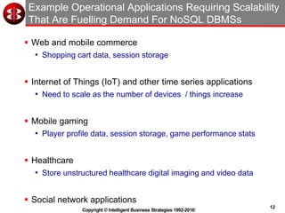 12
Copyright © Intelligent Business Strategies 1992-2016!
Example Operational Applications Requiring Scalability
That Are Fuelling Demand For NoSQL DBMSs
 Web and mobile commerce
• Shopping cart data, session storage
 Internet of Things (IoT) and other time series applications
• Need to scale as the number of devices / things increase
 Mobile gaming
• Player profile data, session storage, game performance stats
 Healthcare
• Store unstructured healthcare digital imaging and video data
 Social network applications
 