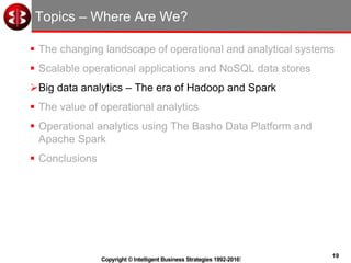 19
Copyright © Intelligent Business Strategies 1992-2016!
Topics – Where Are We?
 The changing landscape of operational and analytical systems
 Scalable operational applications and NoSQL data stores
Big data analytics – The era of Hadoop and Spark
 The value of operational analytics
 Operational analytics using The Basho Data Platform and
Apache Spark
 Conclusions
 