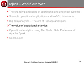 29
Copyright © Intelligent Business Strategies 1992-2016!
Topics – Where Are We?
 The changing landscape of operational and analytical systems
 Scalable operational applications and NoSQL data stores
 Big data analytics – The era of Hadoop and Spark
The value of operational analytics
 Operational analytics using The Basho Data Platform and
Apache Spark
 Conclusions
 