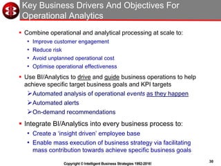30
Copyright © Intelligent Business Strategies 1992-2016!
Key Business Drivers And Objectives For
Operational Analytics
 Combine operational and analytical processing at scale to:
• Improve customer engagement
• Reduce risk
• Avoid unplanned operational cost
• Optimise operational effectiveness
 Use BI/Analytics to drive and guide business operations to help
achieve specific target business goals and KPI targets
Automated analysis of operational events as they happen
Automated alerts
On-demand recommendations
 Integrate BI/Analytics into every business process to:
• Create a ‘insight driven’ employee base
• Enable mass execution of business strategy via facilitating
mass contribution towards achieve specific business goals
 