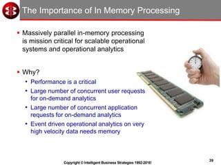 39
Copyright © Intelligent Business Strategies 1992-2016!
The Importance of In Memory Processing
 Massively parallel in-memory processing
is mission critical for scalable operational
systems and operational analytics
 Why?
• Performance is a critical
• Large number of concurrent user requests
for on-demand analytics
• Large number of concurrent application
requests for on-demand analytics
• Event driven operational analytics on very
high velocity data needs memory
 