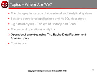 40
Copyright © Intelligent Business Strategies 1992-2016!
Topics – Where Are We?
 The changing landscape of operational and analytical systems
 Scalable operational applications and NoSQL data stores
 Big data analytics – The era of Hadoop and Spark
 The value of operational analytics
Operational analytics using The Basho Data Platform and
Apache Spark
 Conclusions
 